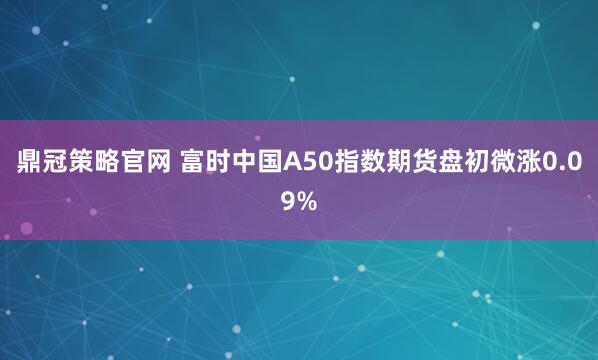 鼎冠策略官网 富时中国A50指数期货盘初微涨0.09%