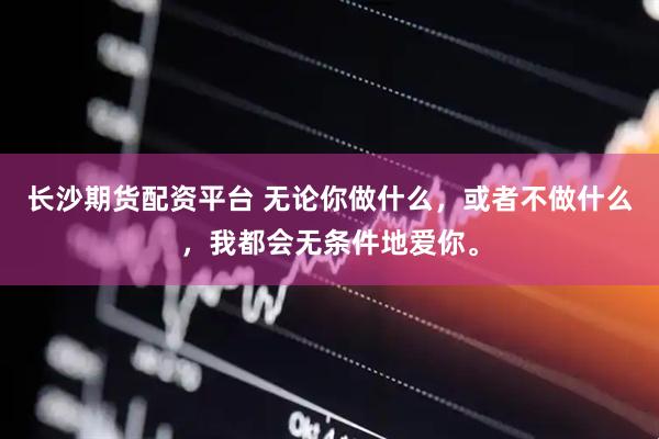 长沙期货配资平台 无论你做什么，或者不做什么，我都会无条件地爱你。