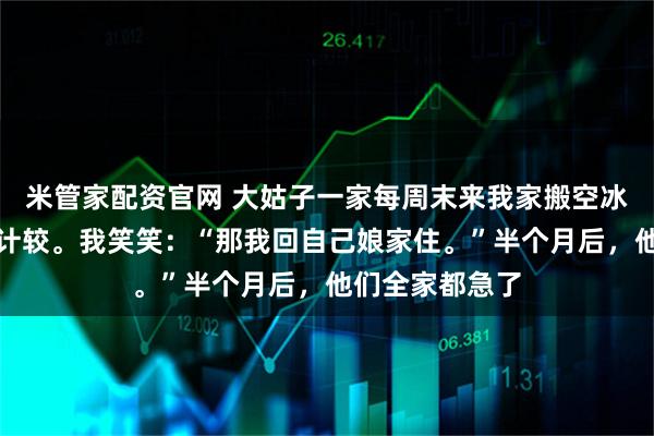 米管家配资官网 大姑子一家每周末来我家搬空冰箱，公公怪我计较。我笑笑：“那我回自己娘家住。”半个月后，他们全家都急了