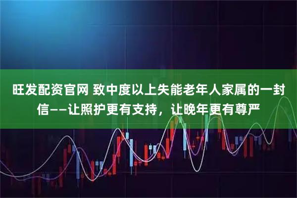 旺发配资官网 致中度以上失能老年人家属的一封信——让照护更有支持，让晚年更有尊严