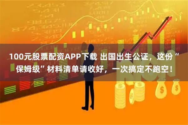 100元股票配资APP下载 出国出生公证，这份“保姆级”材料清单请收好，一次搞定不跑空！