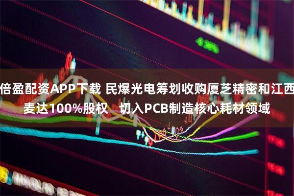 倍盈配资APP下载 民爆光电筹划收购厦芝精密和江西麦达100%股权   切入PCB制造核心耗材领域