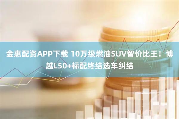 金惠配资APP下载 10万级燃油SUV智价比王！博越L50+标配终结选车纠结