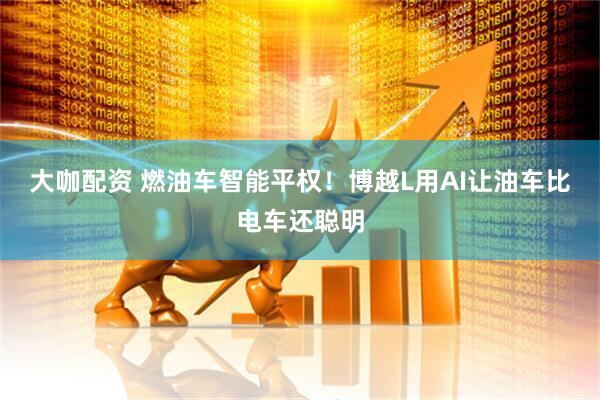 大咖配资 燃油车智能平权！博越L用AI让油车比电车还聪明