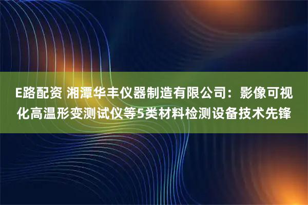 E路配资 湘潭华丰仪器制造有限公司：影像可视化高温形变测试仪等5类材料检测设备技术先锋