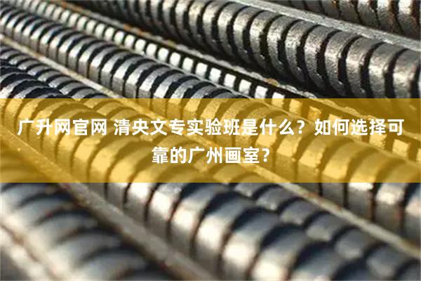 广升网官网 清央文专实验班是什么？如何选择可靠的广州画室？