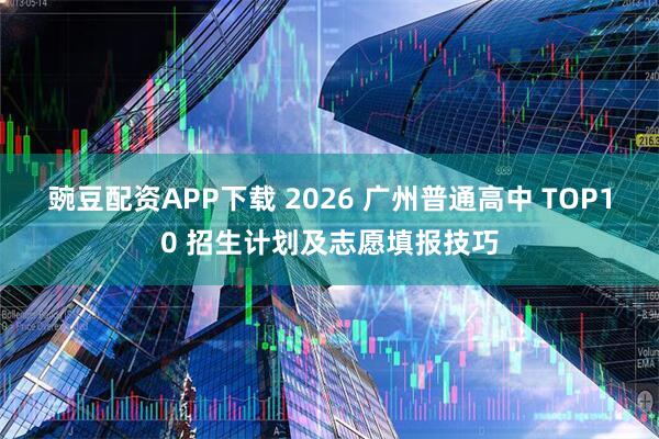 豌豆配资APP下载 2026 广州普通高中 TOP10 招生计划及志愿填报技巧