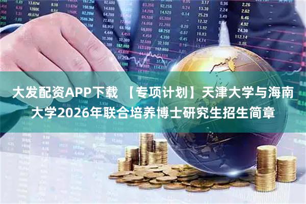 大发配资APP下载 【专项计划】天津大学与海南大学2026年联合培养博士研究生招生简章