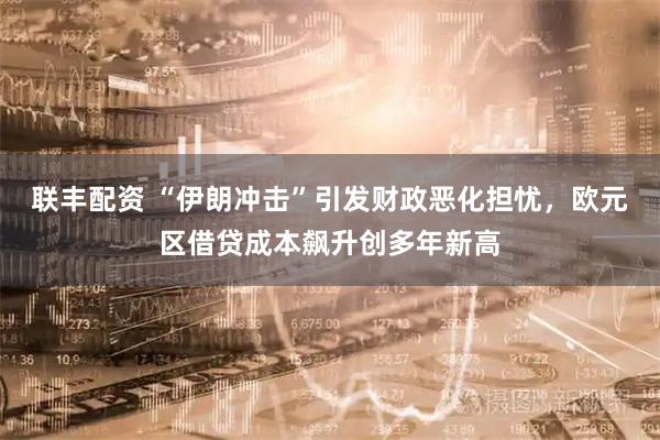 联丰配资 “伊朗冲击”引发财政恶化担忧，欧元区借贷成本飙升创多年新高