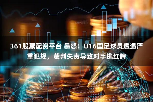 361股票配资平台 暴怒！U16国足球员遭遇严重犯规，裁判失责导致对手逃红牌