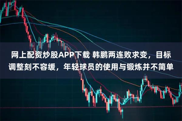网上配资炒股APP下载 韩鹏两连败求变，目标调整刻不容缓，年轻球员的使用与锻炼并不简单