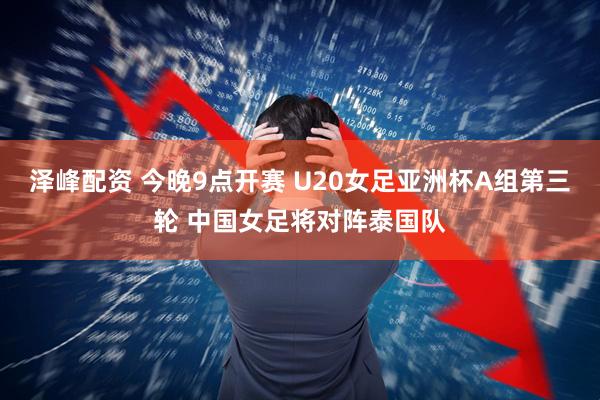 泽峰配资 今晚9点开赛 U20女足亚洲杯A组第三轮 中国女足将对阵泰国队