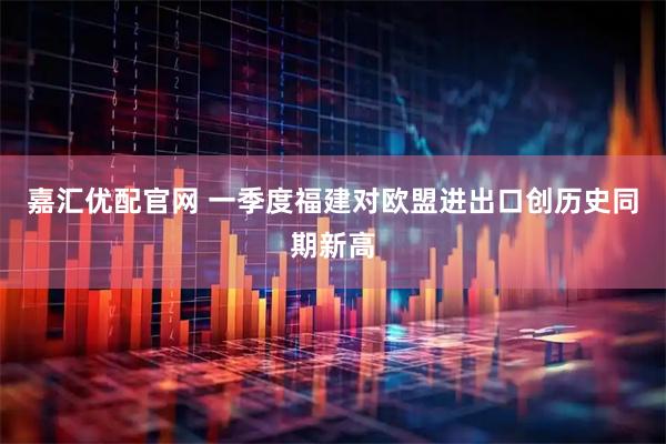 嘉汇优配官网 一季度福建对欧盟进出口创历史同期新高
