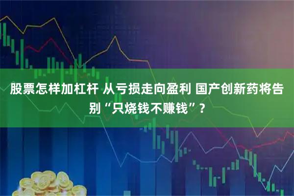 股票怎样加杠杆 从亏损走向盈利 国产创新药将告别“只烧钱不赚钱”？