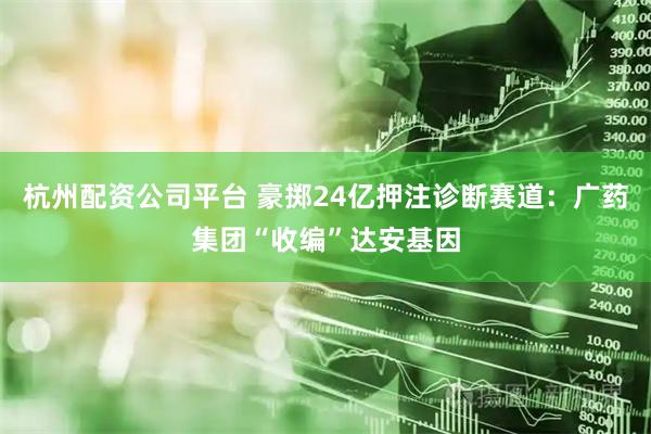 杭州配资公司平台 豪掷24亿押注诊断赛道：广药集团“收编”达安基因