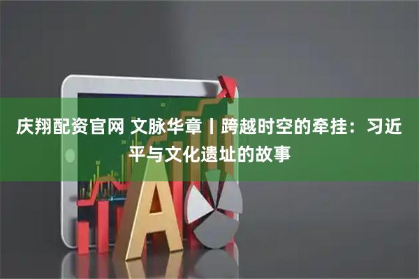 庆翔配资官网 文脉华章丨跨越时空的牵挂：习近平与文化遗址的故事