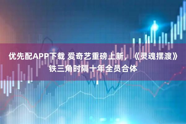 优先配APP下载 爱奇艺重磅上新,《灵魂摆渡》铁三角时隔十年全员合体