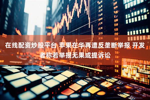 在线配资炒股平台 苹果在华再遭反垄断举报 开发者称若举报无果或提诉讼