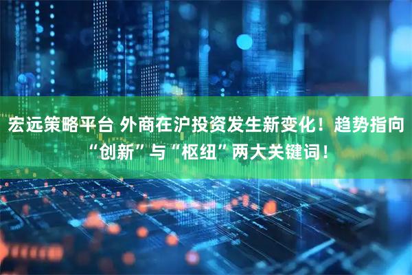 宏远策略平台 外商在沪投资发生新变化!趋势指向“创新”与“枢纽”两大关键词!