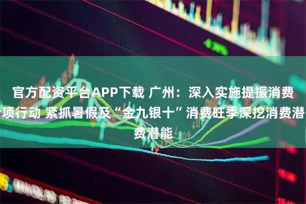 官方配资平台APP下载 广州：深入实施提振消费专项行动 紧抓暑假及“金九银十”消费旺季深挖消费潜能